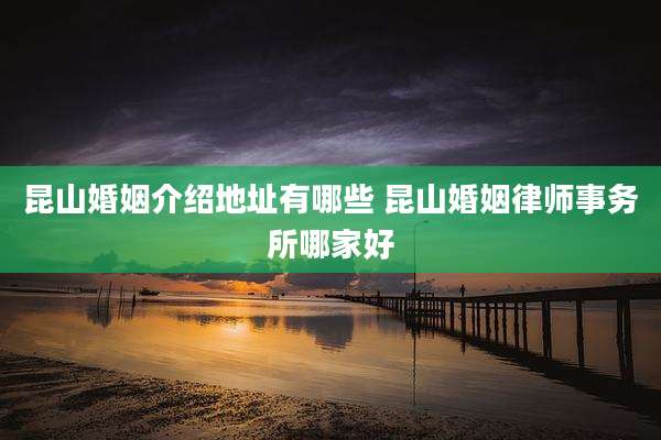 昆山婚姻介绍地址有哪些 昆山婚姻律师事务所哪家好