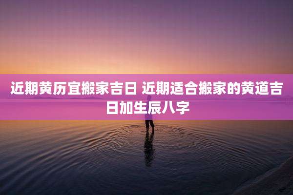 近期黄历宜搬家吉日 近期适合搬家的黄道吉日加生辰八字