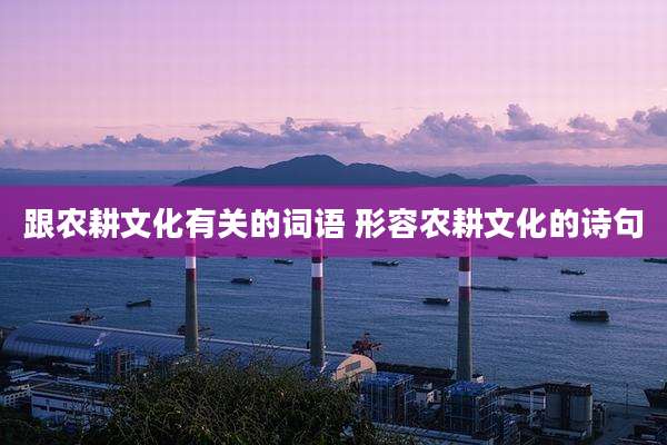 跟农耕文化有关的词语 形容农耕文化的诗句