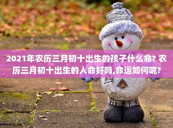 2021年农历三月初十出生的孩子什么命? 农历三月初十出生的人命好吗,命运如何呢?