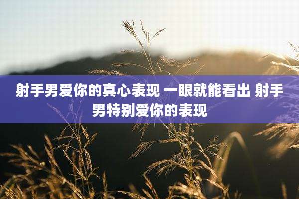 射手男爱你的真心表现 一眼就能看出 射手男特别爱你的表现