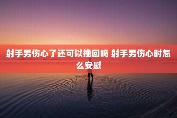 射手男伤心了还可以挽回吗 射手男伤心时怎么安慰