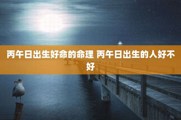 丙午日出生好命的命理 丙午日出生的人好不好