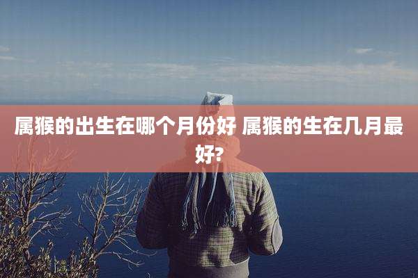 属猴的出生在哪个月份好 属猴的生在几月最好?