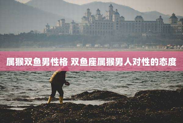 属猴双鱼男性格 双鱼座属猴男人对性的态度