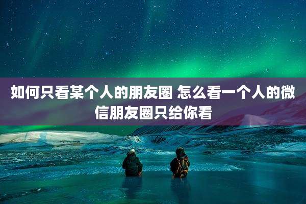 如何只看某个人的朋友圈 怎么看一个人的微信朋友圈只给你看
