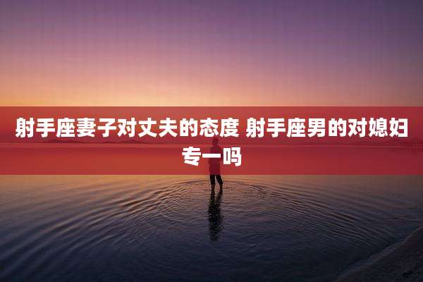 射手座妻子对丈夫的态度 射手座男的对媳妇专一吗