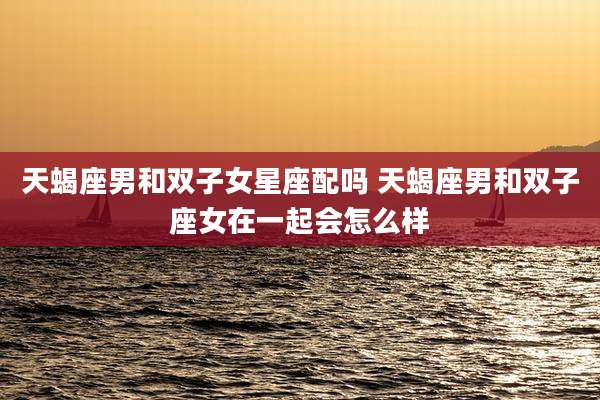天蝎座男和双子女星座配吗 天蝎座男和双子座女在一起会怎么样