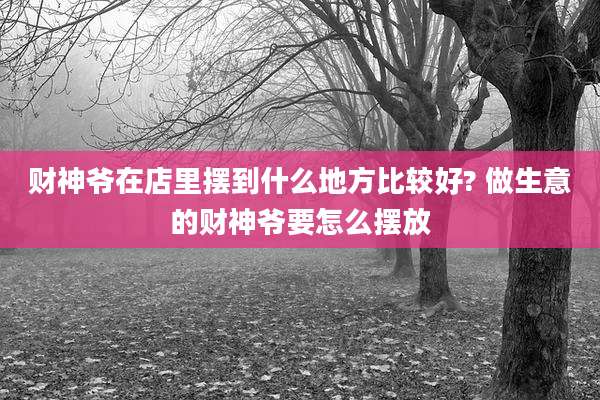 财神爷在店里摆到什么地方比较好? 做生意的财神爷要怎么摆放