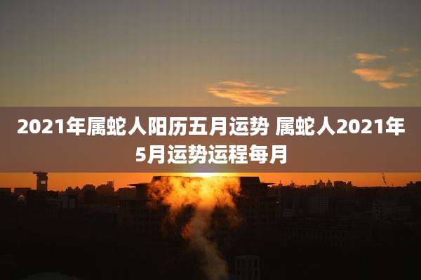 2021年属蛇人阳历五月运势 属蛇人2021年5月运势运程每月