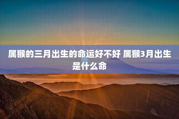 属猴的三月出生的命运好不好 属猴3月出生是什么命