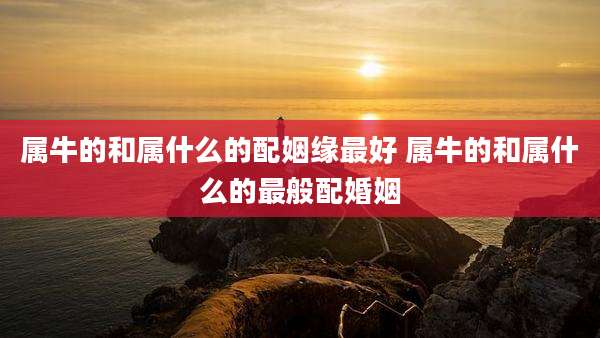 属牛的和属什么的配姻缘最好 属牛的和属什么的最般配婚姻