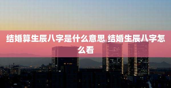 结婚算生辰八字是什么意思 结婚生辰八字怎么看