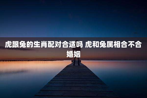 虎跟兔的生肖配对合适吗 虎和兔属相合不合婚姻