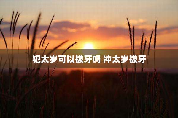 犯太岁可以拔牙吗 冲太岁拔牙