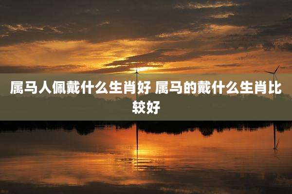 属马人佩戴什么生肖好 属马的戴什么生肖比较好