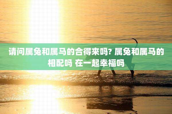 请问属兔和属马的合得来吗? 属兔和属马的相配吗 在一起幸福吗
