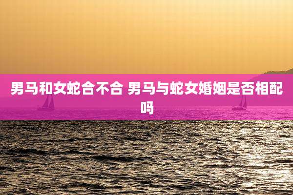 男马和女蛇合不合 男马与蛇女婚姻是否相配吗