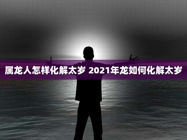 属龙人怎样化解太岁 2021年龙如何化解太岁
