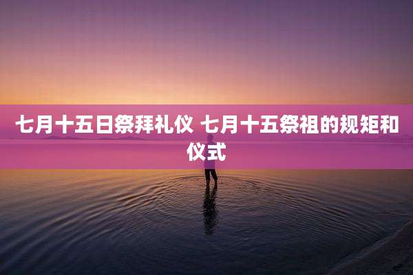 七月十五日祭拜礼仪 七月十五祭祖的规矩和仪式