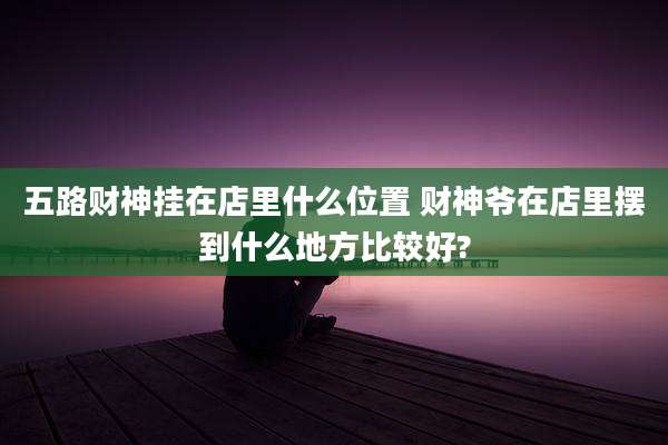五路财神挂在店里什么位置 财神爷在店里摆到什么地方比较好?