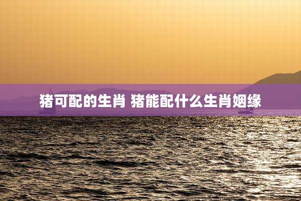 猪可配的生肖 猪能配什么生肖姻缘