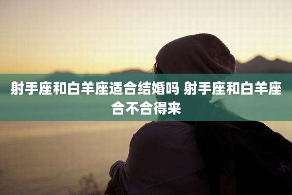 射手座和白羊座适合结婚吗 射手座和白羊座合不合得来