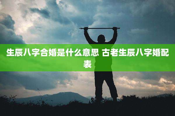 生辰八字合婚是什么意思 古老生辰八字婚配表