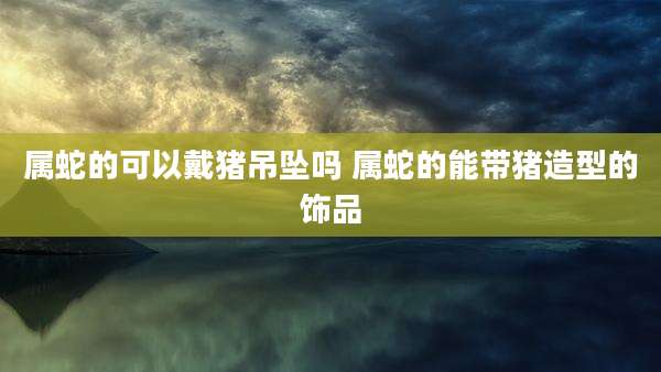 属蛇的可以戴猪吊坠吗 属蛇的能带猪造型的饰品