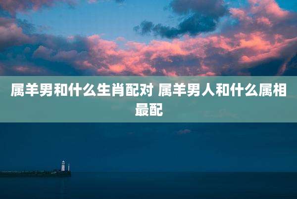 属羊男和什么生肖配对 属羊男人和什么属相最配