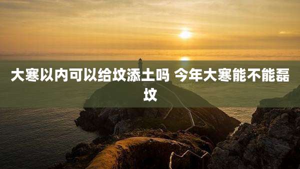 大寒以内可以给坟添土吗 今年大寒能不能磊坟
