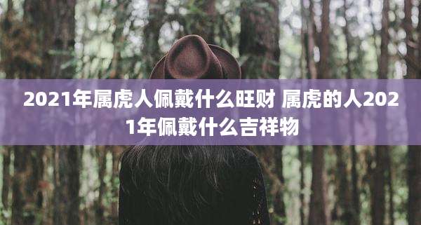2021年属虎人佩戴什么旺财 属虎的人2021年佩戴什么吉祥物