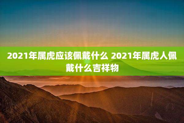 2021年属虎应该佩戴什么 2021年属虎人佩戴什么吉祥物