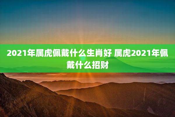 2021年属虎佩戴什么生肖好 属虎2021年佩戴什么招财