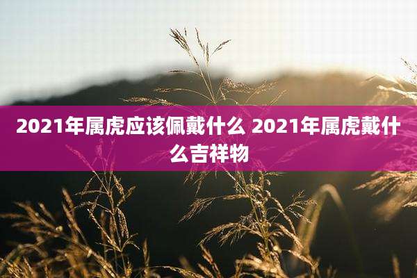 2021年属虎应该佩戴什么 2021年属虎戴什么吉祥物