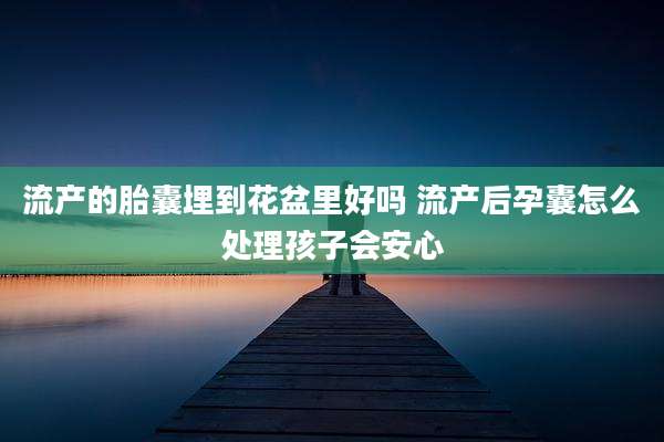 流产的胎囊埋到花盆里好吗 流产后孕囊怎么处理孩子会安心