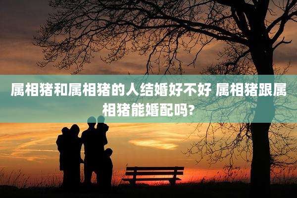 属相猪和属相猪的人结婚好不好 属相猪跟属相猪能婚配吗?