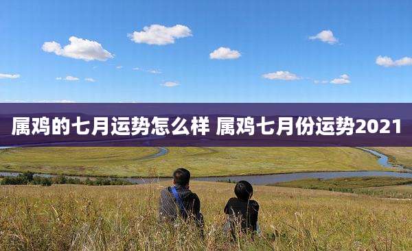 属鸡的七月运势怎么样 属鸡七月份运势2021