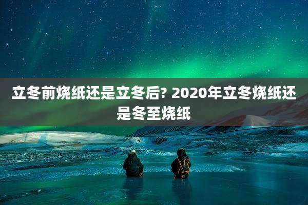 立冬前烧纸还是立冬后? 2020年立冬烧纸还是冬至烧纸
