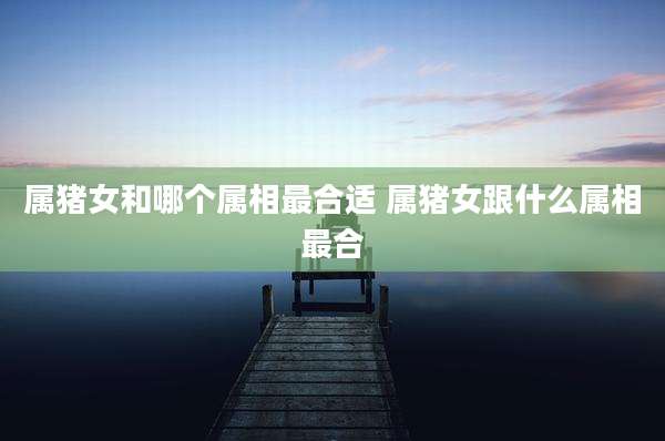属猪女和哪个属相最合适 属猪女跟什么属相最合