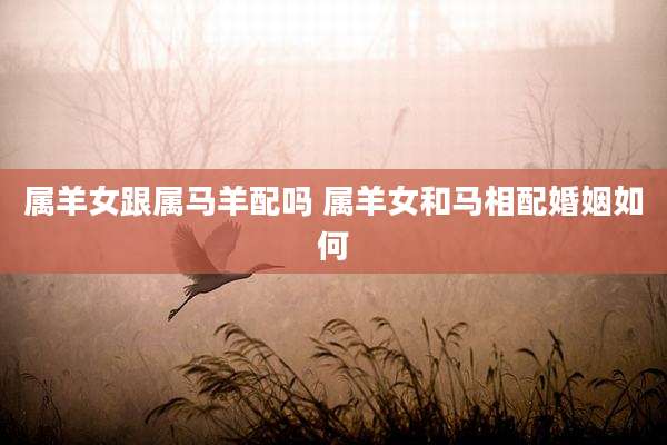 属羊女跟属马羊配吗 属羊女和马相配婚姻如何