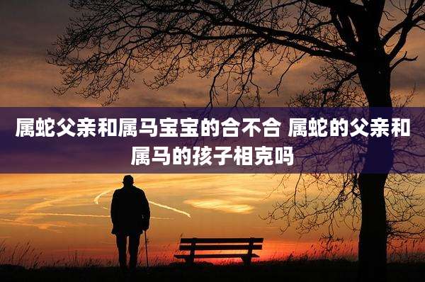 属蛇父亲和属马宝宝的合不合 属蛇的父亲和属马的孩子相克吗