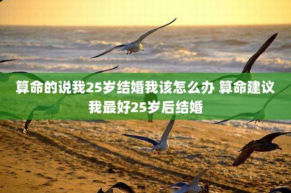 算命的说我25岁结婚我该怎么办 算命建议我最好25岁后结婚