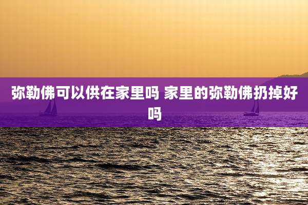 弥勒佛可以供在家里吗 家里的弥勒佛扔掉好吗