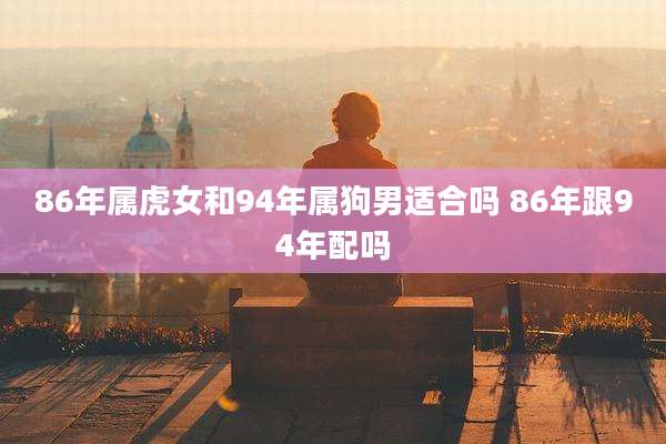 86年属虎女和94年属狗男适合吗 86年跟94年配吗