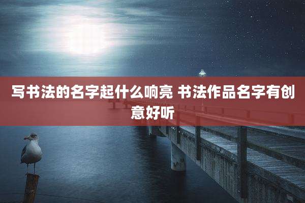 写书法的名字起什么响亮 书法作品名字有创意好听