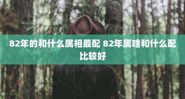82年的和什么属相最配 82年属啥和什么配比较好