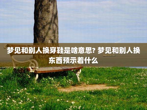 梦见和别人换穿鞋是啥意思? 梦见和别人换东西预示着什么