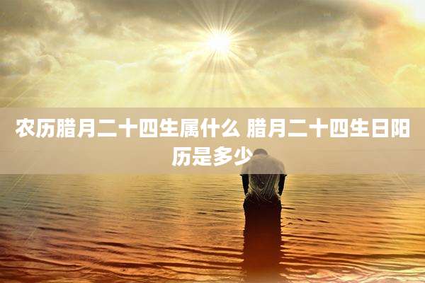 农历腊月二十四生属什么 腊月二十四生日阳历是多少