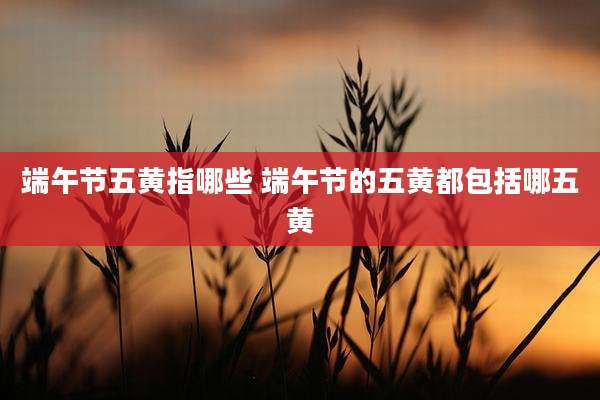 端午节五黄指哪些 端午节的五黄都包括哪五黄